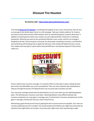 Discount Tire Houston
_____________________________________________________________________________________

                    By edomias abdi - http://www.discounttirehouston.com/



If increasing Discount Tire Houston is something that appeals to you in your net business, then be very
sure you get all the details about it prior to a full campaign. Take your market audience, for instance,
you have to know them but lots of IM marketers seem to overlook doing basic research about that. In
addition to knowing how to talk to your market, you will understand their needs from a marketing
perspective. Obviously you want to see something reflected in your results, and this one strategy is
designed to do that. Communications and words are what power everything in business, and therefore
your proficiency with knowing how to apply that with your niche market will determine your success.
Your readers will never get to a point where they will fulfill your most desired response if they cannot
relate to it.




Drivers need to have insurance coverage; it is essential. With an action plan in place, finding the best
plan at the most affordable cost can be accomplished. There are some important tips listed below to
help you through the process of finding the best auto insurance plan to protect yourself.

Your insurance coverage should never be permitted to run out, even when you are switching between
plans. This will keep your insurance costs lower. Switching between many different policies and
insurance companies can cause gaps in coverage, even if unintentional. Insurance companies do not like
gaps in coverage, and they will raise your rates if they find out.

Maintaining a good driving record is key to getting the best insurance premiums possible. Your rates can
increase quickly because of an accident. You should accept any limitations you might have and avoid any
situations that might lead to an accident. If you have poor night-vision, then avoid driving at night.
 