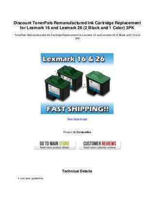 Discount TonerPals Remanufactured Ink Cartridge Replacement
for Lexmark 16 and Lexmark 26 (2 Black and 1 Color) 3PK
TonerPals Remanufactured Ink Cartridge Replacement for Lexmark 16 and Lexmark 26 (2 Black and 1 Color)
3PK
View large image
Product By Compatible
Technical Details
one year guarantee
 