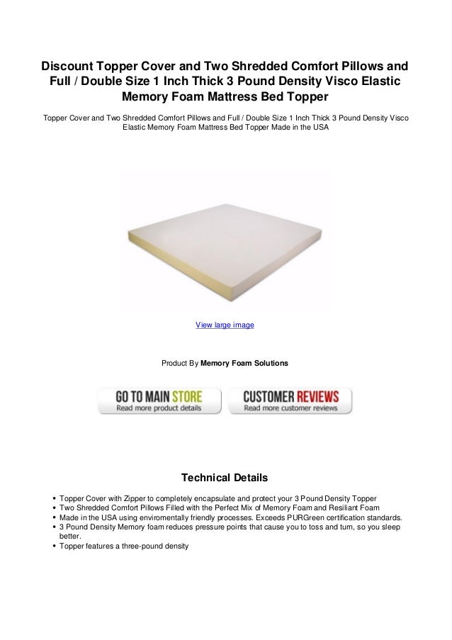 Discount Topper Cover and Two Shredded Comfort Pillows and
Full / Double Size 1 Inch Thick 3 Pound Density Visco Elastic
Memory Foam Mattress Bed Topper
Topper Cover and Two Shredded Comfort Pillows and Full / Double Size 1 Inch Thick 3 Pound Density Visco
Elastic Memory Foam Mattress Bed Topper Made in the USA
View large image
Product By Memory Foam Solutions
Technical Details
Topper Cover with Zipper to completely encapsulate and protect your 3 Pound Density Topper
Two Shredded Comfort Pillows Filled with the Perfect Mix of Memory Foam and Resiliant Foam
Made in the USA using enviromentally friendly processes. Exceeds PURGreen certification standards.
3 Pound Density Memory foam reduces pressure points that cause you to toss and turn, so you sleep
better.
Topper features a three-pound density
 