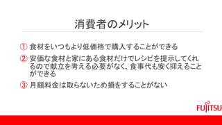 消費者のメリット
① 食材をいつもより低価格で購入することができる
② 安価な食材と家にある食材だけでレシピを提示してくれ
るので献立を考える必要がなく、食事代も安く抑えること
ができる
③ 月額料金は取らないため損をすることがない
 