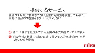 提供するサービス
食品ロス対策に前向きでない企業にも対策を実施してもらい、
実際に食品ロスを減らさなければいけない
① 値下げ食品を販売している近隣の小売店をマップ上に表示
② その食材と登録しておいた家に置いてある食材だけを使用
したレシピを提示
 