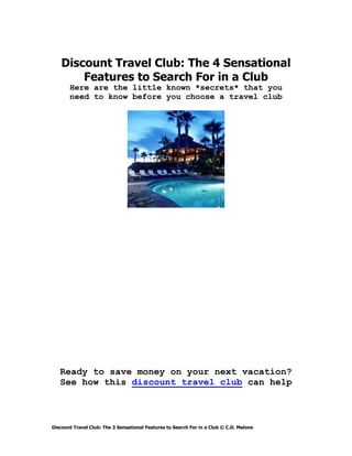 Discount Travel Club: The 4 Sensational
        Features to Search For in a Club
       Here are the little known *secrets* that you
       need to know before you choose a travel club




   Ready to save money on your next vacation?
   See how this discount travel club can help



Discount Travel Club: The 3 Sensational Features to Search For in a Club © C.D. Malone
 