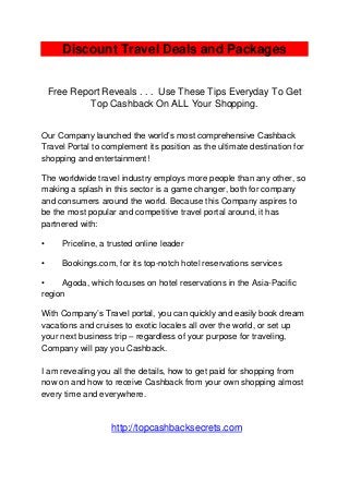Discount Travel Deals and Packages
Free Report Reveals . . . Use These Tips Everyday To Get
Top Cashback On ALL Your Shopping.
Our Company launched the world’s most comprehensive Cashback
Travel Portal to complement its position as the ultimate destination for
shopping and entertainment!
The worldwide travel industry employs more people than any other, so
making a splash in this sector is a game changer, both for company
and consumers around the world. Because this Company aspires to
be the most popular and competitive travel portal around, it has
partnered with:
• Priceline, a trusted online leader
• Bookings.com, for its top-notch hotel reservations services
• Agoda, which focuses on hotel reservations in the Asia-Pacific
region
With Company’s Travel portal, you can quickly and easily book dream
vacations and cruises to exotic locales all over the world, or set up
your next business trip – regardless of your purpose for traveling,
Company will pay you Cashback.
I am revealing you all the details, how to get paid for shopping from
now on and how to receive Cashback from your own shopping almost
every time and everywhere.
http://topcashbacksecrets.com
 