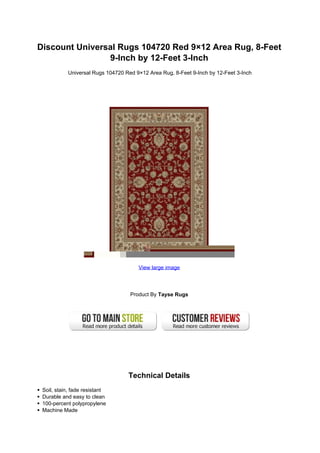 Discount Universal Rugs 104720 Red 9×12 Area Rug, 8-Feet
                9-Inch by 12-Feet 3-Inch
           Universal Rugs 104720 Red 9×12 Area Rug, 8-Feet 9-Inch by 12-Feet 3-Inch




                                      View large image




                                   Product By Tayse Rugs




                                  Technical Details
 Soil, stain, fade resistant
 Durable and easy to clean
 100-percent polypropylene
 Machine Made
 