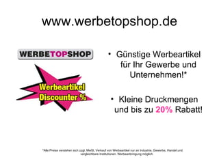 www.werbetopshop.de

                                               • Günstige Werbeartikel
                                                  für Ihr Gewerbe und
                                                     Unternehmen!*

                                                 • Kleine Druckmengen
                                                  und bis zu 20% Rabatt!



*Alle Preise verstehen sich zzgl. MwSt. Verkauf von Werbeartikel nur an Industrie, Gewerbe, Handel und
                             vergleichbare Institutionen. Werbeanbringung möglich.
 