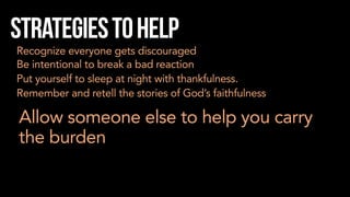 Strategiestohelp
Recognize everyone gets discouraged
Be intentional to break a bad reaction
Put yourself to sleep at night with thankfulness.
Remember and retell the stories of God’s faithfulness
Allow someone else to help you carry
the burden
 