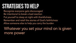 Strategiestohelp
Recognize everyone gets discouraged
Be intentional to break a bad reaction
Put yourself to sleep at night with thankfulness.
Remember and retell the stories of God’s faithfulness
Allow someone else to help you carry the burden
Whatever you set your mind on is given
more power
 