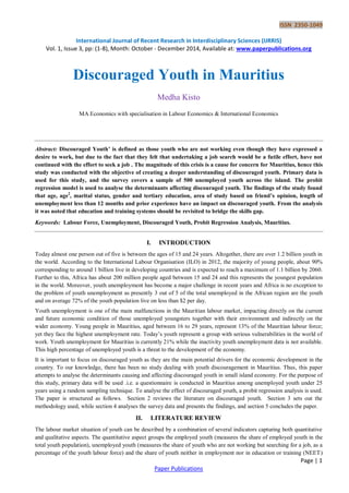 ISSN 2350-1049
International Journal of Recent Research in Interdisciplinary Sciences (IJRRIS)
Vol. 1, Issue 3, pp: (1-8), Month: October - December 2014, Available at: www.paperpublications.org
Page | 1
Paper Publications
Discouraged Youth in Mauritius
Medha Kisto
MA Economics with specialisation in Labour Economics & International Economics
Abstract: Discouraged Youth’ is defined as those youth who are not working even though they have expressed a
desire to work, but due to the fact that they felt that undertaking a job search would be a futile effort, have not
continued with the effort to seek a job . The magnitude of this crisis is a cause for concern for Mauritius, hence this
study was conducted with the objective of creating a deeper understanding of discouraged youth. Primary data is
used for this study, and the survey covers a sample of 500 unemployed youth across the island. The probit
regression model is used to analyse the determinants affecting discouraged youth. The findings of the study found
that age, age2
, marital status, gender and tertiary education, area of study based on friend’s opinion, length of
unemployment less than 12 months and prior experience have an impact on discouraged youth. From the analysis
it was noted that education and training systems should be revisited to bridge the skills gap.
Keywords: Labour Force, Unemployment, Discouraged Youth, Probit Regression Analysis, Mauritius.
I. INTRODUCTION
Today almost one person out of five is between the ages of 15 and 24 years. Altogether, there are over 1.2 billion youth in
the world. According to the International Labour Organisation (ILO) in 2012, the majority of young people, about 90%
corresponding to around 1 billion live in developing countries and is expected to reach a maximum of 1.1 billion by 2060.
Further to this, Africa has about 200 million people aged between 15 and 24 and this represents the youngest population
in the world. Moreover, youth unemployment has become a major challenge in recent years and Africa is no exception to
the problem of youth unemployment as presently 3 out of 5 of the total unemployed in the African region are the youth
and on average 72% of the youth population live on less than $2 per day.
Youth unemployment is one of the main malfunctions in the Mauritian labour market, impacting directly on the current
and future economic condition of those unemployed youngsters together with their environment and indirectly on the
wider economy. Young people in Mauritius, aged between 16 to 29 years, represent 13% of the Mauritian labour force;
yet they face the highest unemployment rate. Today‟s youth represent a group with serious vulnerabilities in the world of
work. Youth unemployment for Mauritius is currently 21% while the inactivity youth unemployment data is not available.
This high percentage of unemployed youth is a threat to the development of the economy.
It is important to focus on discouraged youth as they are the main potential drivers for the economic development in the
country. To our knowledge, there has been no study dealing with youth discouragement in Mauritius. Thus, this paper
attempts to analyse the determinants causing and affecting discouraged youth in small island economy. For the purpose of
this study, primary data will be used .i.e. a questionnaire is conducted in Mauritius among unemployed youth under 25
years using a random sampling technique. To analyse the effect of discouraged youth, a probit regression analysis is used.
The paper is structured as follows. Section 2 reviews the literature on discouraged youth. Section 3 sets out the
methodology used, while section 4 analyses the survey data and presents the findings, and section 5 concludes the paper.
II. LITERATURE REVIEW
The labour market situation of youth can be described by a combination of several indicators capturing both quantitative
and qualitative aspects. The quantitative aspect groups the employed youth (measures the share of employed youth in the
total youth population), unemployed youth (measures the share of youth who are not working but searching for a job, as a
percentage of the youth labour force) and the share of youth neither in employment nor in education or training (NEET)
 