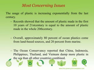Most Concerning Issues
The usage of plastic is increasing exponentially from the last
century.
– Records showed that the amount of plastic made in the first
10 years of 21stcentury is equal to the amount of plastic
made in the whole 20thcentury.
– Overall, approximately 80 percent of ocean plastics come
from land-based sources, and 20 percent from marine.
– The Ocean Conservancy reported that China, Indonesia,
Philippines, Thailand, and Vietnam dump more plastic in
the sea than all other countries combined.
 