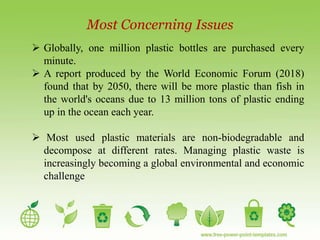 Most Concerning Issues
 Globally, one million plastic bottles are purchased every
minute.
 A report produced by the World Economic Forum (2018)
found that by 2050, there will be more plastic than fish in
the world's oceans due to 13 million tons of plastic ending
up in the ocean each year.
 Most used plastic materials are non-biodegradable and
decompose at different rates. Managing plastic waste is
increasingly becoming a global environmental and economic
challenge
 
