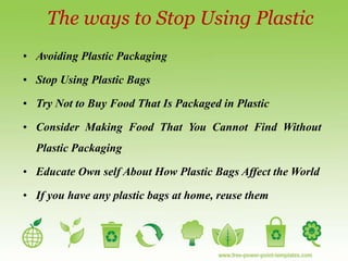 The ways to Stop Using Plastic
• Avoiding Plastic Packaging
• Stop Using Plastic Bags
• Try Not to Buy Food That Is Packaged in Plastic
• Consider Making Food That You Cannot Find Without
Plastic Packaging
• Educate Own self About How Plastic Bags Affect the World
• If you have any plastic bags at home, reuse them
 