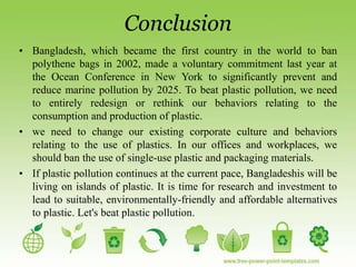 Conclusion
• Bangladesh, which became the first country in the world to ban
polythene bags in 2002, made a voluntary commitment last year at
the Ocean Conference in New York to significantly prevent and
reduce marine pollution by 2025. To beat plastic pollution, we need
to entirely redesign or rethink our behaviors relating to the
consumption and production of plastic.
• we need to change our existing corporate culture and behaviors
relating to the use of plastics. In our offices and workplaces, we
should ban the use of single-use plastic and packaging materials.
• If plastic pollution continues at the current pace, Bangladeshis will be
living on islands of plastic. It is time for research and investment to
lead to suitable, environmentally-friendly and affordable alternatives
to plastic. Let's beat plastic pollution.
 