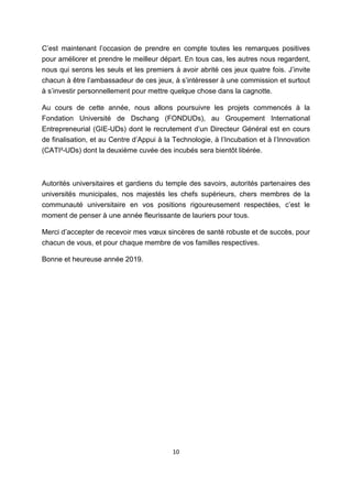 10
C’est maintenant l’occasion de prendre en compte toutes les remarques positives
pour améliorer et prendre le meilleur départ. En tous cas, les autres nous regardent,
nous qui serons les seuls et les premiers à avoir abrité ces jeux quatre fois. J’invite
chacun à être l’ambassadeur de ces jeux, à s’intéresser à une commission et surtout
à s’investir personnellement pour mettre quelque chose dans la cagnotte.
Au cours de cette année, nous allons poursuivre les projets commencés à la
Fondation Université de Dschang (FONDUDs), au Groupement International
Entrepreneurial (GIE-UDs) dont le recrutement d’un Directeur Général est en cours
de finalisation, et au Centre d’Appui à la Technologie, à l’Incubation et à l’Innovation
(CATI²-UDs) dont la deuxième cuvée des incubés sera bientôt libérée.
Autorités universitaires et gardiens du temple des savoirs, autorités partenaires des
universités municipales, nos majestés les chefs supérieurs, chers membres de la
communauté universitaire en vos positions rigoureusement respectées, c’est le
moment de penser à une année fleurissante de lauriers pour tous.
Merci d’accepter de recevoir mes vœux sincères de santé robuste et de succès, pour
chacun de vous, et pour chaque membre de vos familles respectives.
Bonne et heureuse année 2019.
 