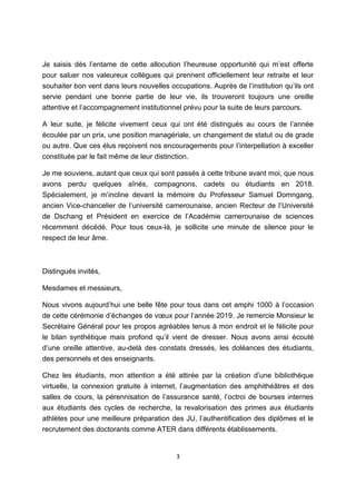3
Je saisis dès l’entame de cette allocution l’heureuse opportunité qui m’est offerte
pour saluer nos valeureux collègues qui prennent officiellement leur retraite et leur
souhaiter bon vent dans leurs nouvelles occupations. Auprès de l’institution qu’ils ont
servie pendant une bonne partie de leur vie, ils trouveront toujours une oreille
attentive et l’accompagnement institutionnel prévu pour la suite de leurs parcours.
A leur suite, je félicite vivement ceux qui ont été distingués au cours de l’année
écoulée par un prix, une position managériale, un changement de statut ou de grade
ou autre. Que ces élus reçoivent nos encouragements pour l’interpellation à exceller
constituée par le fait même de leur distinction.
Je me souviens, autant que ceux qui sont passés à cette tribune avant moi, que nous
avons perdu quelques aînés, compagnons, cadets ou étudiants en 2018.
Spécialement, je m’incline devant la mémoire du Professeur Samuel Domngang,
ancien Vice-chancelier de l’université camerounaise, ancien Recteur de l’Université
de Dschang et Président en exercice de l’Académie camerounaise de sciences
récemment décédé. Pour tous ceux-là, je sollicite une minute de silence pour le
respect de leur âme.
Distingués invités,
Mesdames et messieurs,
Nous vivons aujourd’hui une belle fête pour tous dans cet amphi 1000 à l’occasion
de cette cérémonie d’échanges de vœux pour l’année 2019. Je remercie Monsieur le
Secrétaire Général pour les propos agréables tenus à mon endroit et le félicite pour
le bilan synthétique mais profond qu’il vient de dresser. Nous avons ainsi écouté
d’une oreille attentive, au-delà des constats dressés, les doléances des étudiants,
des personnels et des enseignants.
Chez les étudiants, mon attention a été attirée par la création d’une bibliothèque
virtuelle, la connexion gratuite à internet, l’augmentation des amphithéâtres et des
salles de cours, la pérennisation de l’assurance santé, l’octroi de bourses internes
aux étudiants des cycles de recherche, la revalorisation des primes aux étudiants
athlètes pour une meilleure préparation des JU, l’authentification des diplômes et le
recrutement des doctorants comme ATER dans différents établissements.
 