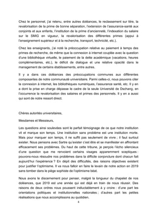4
Chez le personnel, j’ai retenu, entre autres doléances, le reclassement sur titre, la
revalorisation de la prime de bonne séparation, l’extension de l’assurance-santé aux
conjoints et aux enfants, l’institution de la prime d’ancienneté, l’indexation du salaire
sur le SMIG en vigueur, la revalorisation des différentes primes (appui à
l’enseignement supérieur et à la recherche, transport, technicité, etc.).
Chez les enseignants, j’ai noté la préoccupation relative au paiement à temps des
primes de recherche, de même que la connexion à internet couplée avec la question
d’une bibliothèque virtuelle, le paiement de la dette académique (vacations, heures
complémentaires, etc.), le déficit de dialogue et une relative opacité dans le
management de certains établissements, entre autres.
Il y a dans ces doléances des préoccupations communes aux différentes
composantes de notre communauté universitaire. Parmi celles-ci, nous pouvons citer
la connexion à internet, les bibliothèques numériques, l’assurance santé, etc. Il y en
a dont la prise en charge dépasse le cadre de la seule Université de Dschang, en
l’occurrence la revalorisation des salaires et primes des personnels. Il y en a aussi
qui sont de notre ressort direct.
Chères autorités universitaires,
Mesdames et Messieurs,
Les questions ainsi soulevées sont le parfait témoignage de ce que notre institution
vit et marque son temps. Une institution sans problème est une institution morte.
Mais pour marquer son temps, il ne suffit pas seulement de vivre ; il faut surtout
exister. Nous pensons avec Sartre qu’exister c’est être et se manifester en affrontant
efficacement ses problèmes. Du haut de cette tribune, je perçois l’écho silencieux
d’une question que me renvoient certains visages apparemment sceptiques :
pouvons-nous résoudre nos problèmes dans la difficile conjoncture dont chacun fait
aujourd’hui l’expérience ? En dépit des difficultés, des raisons objectives existent
pour justifier l’optimisme. Il va nous falloir en faire le levain de notre action en 2019
sans tomber dans le piège sophiste de l’optimisme béat.
Nous avons le discernement pour penser, malgré la longueur du chapelet de nos
doléances, que 2019 est une année qui est déjà en train de nous réussir. Des
raisons de deux ordres nous poussent inéluctablement à y croire : d’une part les
orientations politiques et institutionnelles nationales ; d’autres part les petites
réalisations que nous accomplissons au quotidien.
 