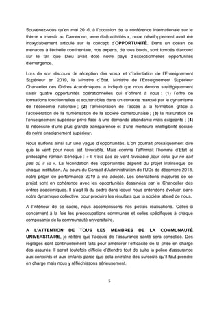 5
Souvenez-vous qu’en mai 2016, à l’occasion de la conférence internationale sur le
thème « Investir au Cameroun, terre d’attractivités », notre développement avait été
inoxydablement articulé sur le concept d’OPPORTUNITÉ. Dans un océan de
menaces à l’échelle continentale, nos experts, de tous bords, sont tombés d’accord
sur le fait que Dieu avait doté notre pays d’exceptionnelles opportunités
d’émergence.
Lors de son discours de réception des vœux et d’orientation de l’Enseignement
Supérieur en 2019, le Ministre d’Etat, Ministre de l’Enseignement Supérieur
Chancelier des Ordres Académiques, a indiqué que nous devons stratégiquement
saisir quatre opportunités opérationnelles qui s’offrent à nous : (1) l’offre de
formations fonctionnelles et soutenables dans un contexte marqué par le dynamisme
de l’économie nationale ; (2) l’amélioration de l’accès à la formation grâce à
l’accélération de la numérisation de la société camerounaise ; (3) la maturation de
l’enseignement supérieur privé face à une demande abondante mais exigeante ; (4)
la nécessité d’une plus grande transparence et d’une meilleure intelligibilité sociale
de notre enseignement supérieur.
Nous surfons ainsi sur une vague d’opportunités. L’on pourrait prosaïquement dire
que le vent pour nous est favorable. Mais comme l’affirmait l’homme d’Etat et
philosophe romain Sénèque : « Il n’est pas de vent favorable pour celui qui ne sait
pas où il va ». La fécondation des opportunités dépend du projet intrinsèque de
chaque institution. Au cours du Conseil d’Administration de l’UDs de décembre 2018,
notre projet de performance 2019 a été adopté. Les orientations majeures de ce
projet sont en cohérence avec les opportunités dessinées par le Chancelier des
ordres académiques. Il s’agit là du cadre dans lequel nous entendons évoluer, dans
notre dynamique collective, pour produire les résultats que la société attend de nous.
A l’intérieur de ce cadre, nous accomplissons nos petites réalisations. Celles-ci
concernent à la fois les préoccupations communes et celles spécifiques à chaque
composante de la communauté universitaire.
A L’ATTENTION DE TOUS LES MEMBRES DE LA COMMUNAUTÉ
UNIVERSITAIRE, je réitère que l’acquis de l’assurance santé sera consolidé. Des
réglages sont continuellement faits pour améliorer l’efficacité de la prise en charge
des assurés. Il serait toutefois difficile d’étendre tout de suite la police d’assurance
aux conjoints et aux enfants parce que cela entraîne des surcoûts qu’il faut prendre
en charge mais nous y réfléchissons sérieusement.
 