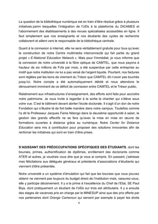 6
La question de la bibliothèque numérique est en train d’être résolue grâce à plusieurs
initiatives parmi lesquelles l’intégration de l’UDs à la plateforme du DICAMES et
l’abonnement des établissements à des revues spécialisées accessibles en ligne. Il
faut simplement que nos enseignants et nos étudiants des cycles de recherche
collaborent et aillent vers le responsable de la bibliothèque centrale.
Quant à la connexion à internet, elle ne sera véritablement gratuite pour tous qu’avec
la construction de notre Centre multimédia interconnecté qui fait partie du grand
projet « E-National Education Network ». Mais pour l’immédiat, je vous informe que
la connexion de notre université à la fibre optique de CAMTEL, que nous payons à
hauteur de six millions de Fcfa par mois, a été suspendue par cette entreprise au
motif que notre institution ne lui a pas versé de l’argent liquide. Pourtant, nos factures
sont réglées par les bons de virement du Trésor que CAMTEL dit n’avoir pas touchés
jusqu’ici. Notre compte a été automatiquement débité et nous attendons le
dénouement imminent de ce déficit de connexion entre CAMTEL et le Trésor public.
Relativement aux infrastructures d’enseignement, des efforts sont faits pour accroitre
notre patrimoine. Je vous invite à regarder à la sortie le chantier qui s’élève sous
votre vue. C’est le bâtiment devant abriter l’école doctorale. Il s’agit d’un don de notre
Fondation qui s’illustre là de fort belle manière dans notre campus. Toutefois comme
l’a dit le Professeur Jacques Fame Ndongo dans la deuxième opportunité à saisir, la
gestion des grands effectifs ne se fera qu’avec la mise en mise en œuvre de
formations ouvertes à distance grâce au numérique. Notre Center for Distance
Education sera mis à contribution pour proposer des solutions innovantes afin de
renforcer les initiatives qui sont en train d’être prises.
S’AGISSANT DES PRÉOCCUPATIONS SPÉCIFIQUES DES ÉTUDIANTS, dont les
bourses, primes, authentification de diplômes, enrôlement des doctorants comme
ATER et autres, je voudrais vous dire que je vous ai compris. En passant, j’adresse
mes félicitations aux délégués généraux et présidents d’associations d’étudiants qui
viennent d’être présentés.
Notre université a un système d’émulation qui fait que les bourses que vous pouvez
obtenir ne viennent pas toujours du budget direct de l’institution mais, rassurez-vous,
elle y participe décisivement. Il y a la prime à l’excellence du Chef de l’Etat, SE Paul
Biya, dont pratiquement un étudiant de l’UDs sur trois est attributaire. Il y a ensuite
des stages de vacances pris en charge par le MINESUP ainsi que des prix offerts par
nos partenaires dont Orange Cameroun qui servent par exemple à payer les droits
 