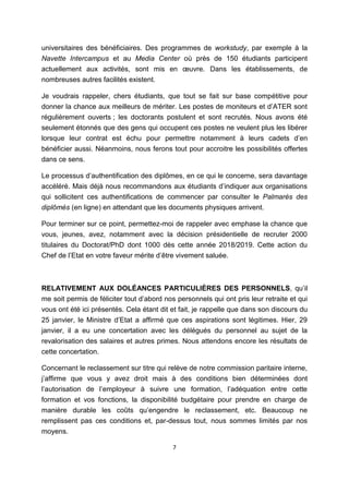 7
universitaires des bénéficiaires. Des programmes de workstudy, par exemple à la
Navette Intercampus et au Media Center où près de 150 étudiants participent
actuellement aux activités, sont mis en œuvre. Dans les établissements, de
nombreuses autres facilités existent.
Je voudrais rappeler, chers étudiants, que tout se fait sur base compétitive pour
donner la chance aux meilleurs de mériter. Les postes de moniteurs et d’ATER sont
régulièrement ouverts ; les doctorants postulent et sont recrutés. Nous avons été
seulement étonnés que des gens qui occupent ces postes ne veulent plus les libérer
lorsque leur contrat est échu pour permettre notamment à leurs cadets d’en
bénéficier aussi. Néanmoins, nous ferons tout pour accroitre les possibilités offertes
dans ce sens.
Le processus d’authentification des diplômes, en ce qui le concerne, sera davantage
accéléré. Mais déjà nous recommandons aux étudiants d’indiquer aux organisations
qui sollicitent ces authentifications de commencer par consulter le Palmarès des
diplômés (en ligne) en attendant que les documents physiques arrivent.
Pour terminer sur ce point, permettez-moi de rappeler avec emphase la chance que
vous, jeunes, avez, notamment avec la décision présidentielle de recruter 2000
titulaires du Doctorat/PhD dont 1000 dès cette année 2018/2019. Cette action du
Chef de l’Etat en votre faveur mérite d’être vivement saluée.
RELATIVEMENT AUX DOLÉANCES PARTICULIÈRES DES PERSONNELS, qu’il
me soit permis de féliciter tout d’abord nos personnels qui ont pris leur retraite et qui
vous ont été ici présentés. Cela étant dit et fait, je rappelle que dans son discours du
25 janvier, le Ministre d’Etat a affirmé que ces aspirations sont légitimes. Hier, 29
janvier, il a eu une concertation avec les délégués du personnel au sujet de la
revalorisation des salaires et autres primes. Nous attendons encore les résultats de
cette concertation.
Concernant le reclassement sur titre qui relève de notre commission paritaire interne,
j’affirme que vous y avez droit mais à des conditions bien déterminées dont
l’autorisation de l’employeur à suivre une formation, l’adéquation entre cette
formation et vos fonctions, la disponibilité budgétaire pour prendre en charge de
manière durable les coûts qu’engendre le reclassement, etc. Beaucoup ne
remplissent pas ces conditions et, par-dessus tout, nous sommes limités par nos
moyens.
 