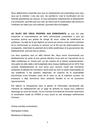 8
Nous réfléchissons ensemble pour que ce reclassement soit automatique pour tous
ceux qui le méritent. L’une des voix, me semble-t-il, c’est la fructification de nos
Activités génératrices de revenus. Si nous participons collectivement et efficacement
à la production, peut-être que tout cela, de même que la revalorisation des primes et
l’institution de celles que vous sollicitez, pourraient être envisagées.
AU SUJET DES VŒUX PROPRES AUX ENSEIGNANTS, je suis fort aise
d’exprimer la reconnaissance de notre communauté universitaire à tous les
nouveaux promus aux grades de chargé de cours, maître de conférences et
professeur. Au-delà de la joie légitime qui anime les promus et les autres membres
de la communauté, je voudrais ici rassurer sur le fait que les préoccupations des
enseignants, notamment le paiement de la dette académique et la gouvernance des
établissements, sont pris très au sérieux.
Les deux questions sont en effet intiment liés. Nous avons recommandé aux
établissements de porter la plus grande attention d’une part sur l’apurement de la
dette académique et, d’autre part, sur les moyens de la réduire progressivement.
Une partie de cette dette a été budgétisée dans chaque établissement en 2019. Des
conseils d’établissements se sont tenus pour amorcer l’audit des formations
existantes et détecter les formations vache-à-lait qui sont en partie responsables de
ces problèmes. Il est question, désormais, de s’assurer de la soutenabilité
économique d’une formation avant de la créer ou de la maintenir ouverte. Ce
processus a déjà commencé dans certaines facultés et va se poursuivre
rigoureusement.
Par ailleurs, la transparence dans la gestion et l’information permanente des
membres de l’établissement est un gage de sérénité sur lequel nous veillerons
davantage au cours de l’année. J’ai eu l’honneur et la fierté de rencontrer récemment
la coordination locale du SYNES et nous avons eu des échanges extrêmement
fructueux.
Chères autorités universitaires,
Distinguées invitées,
Mesdames et Messieurs,
 