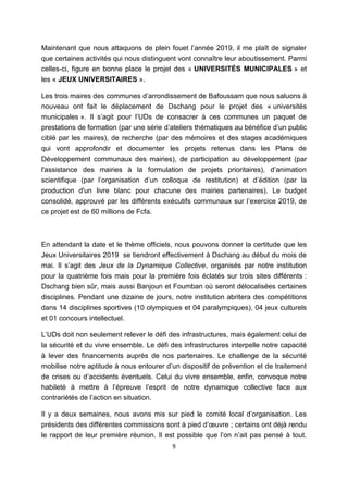 9
Maintenant que nous attaquons de plein fouet l’année 2019, il me plaît de signaler
que certaines activités qui nous distinguent vont connaître leur aboutissement. Parmi
celles-ci, figure en bonne place le projet des « UNIVERSITÉS MUNICIPALES » et
les « JEUX UNIVERSITAIRES ».
Les trois maires des communes d’arrondissement de Bafoussam que nous saluons à
nouveau ont fait le déplacement de Dschang pour le projet des « universités
municipales ». Il s’agit pour l’UDs de consacrer à ces communes un paquet de
prestations de formation (par une série d’ateliers thématiques au bénéfice d’un public
ciblé par les maires), de recherche (par des mémoires et des stages académiques
qui vont approfondir et documenter les projets retenus dans les Plans de
Développement communaux des mairies), de participation au développement (par
l'assistance des mairies à la formulation de projets prioritaires), d’animation
scientifique (par l’organisation d’un colloque de restitution) et d’édition (par la
production d'un livre blanc pour chacune des mairies partenaires). Le budget
consolidé, approuvé par les différents exécutifs communaux sur l’exercice 2019, de
ce projet est de 60 millions de Fcfa.
En attendant la date et le thème officiels, nous pouvons donner la certitude que les
Jeux Universitaires 2019 se tiendront effectivement à Dschang au début du mois de
mai. Il s’agit des Jeux de la Dynamique Collective, organisés par notre institution
pour la quatrième fois mais pour la première fois éclatés sur trois sites différents :
Dschang bien sûr, mais aussi Banjoun et Foumban où seront délocalisées certaines
disciplines. Pendant une dizaine de jours, notre institution abritera des compétitions
dans 14 disciplines sportives (10 olympiques et 04 paralympiques), 04 jeux culturels
et 01 concours intellectuel.
L’UDs doit non seulement relever le défi des infrastructures, mais également celui de
la sécurité et du vivre ensemble. Le défi des infrastructures interpelle notre capacité
à lever des financements auprès de nos partenaires. Le challenge de la sécurité
mobilise notre aptitude à nous entourer d’un dispositif de prévention et de traitement
de crises ou d’accidents éventuels. Celui du vivre ensemble, enfin, convoque notre
habileté à mettre à l’épreuve l’esprit de notre dynamique collective face aux
contrariétés de l’action en situation.
Il y a deux semaines, nous avons mis sur pied le comité local d’organisation. Les
présidents des différentes commissions sont à pied d’œuvre ; certains ont déjà rendu
le rapport de leur première réunion. Il est possible que l’on n’ait pas pensé à tout.
 