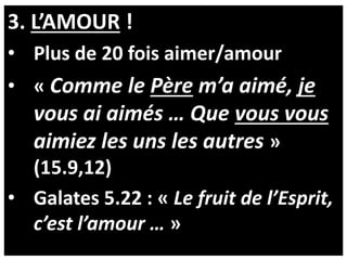 3. L’AMOUR !
• Plus de 20 fois aimer/amour
• « Comme le Père m’a aimé, je
vous ai aimés … Que vous vous
aimiez les uns les autres »
(15.9,12)
• Galates 5.22 : « Le fruit de l’Esprit,
c’est l’amour … »
 