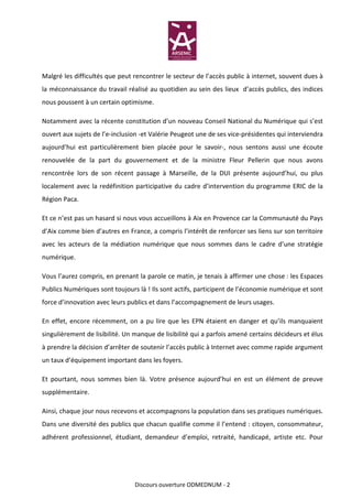 Malgré les difficultés que peut rencontrer le secteur de l’accès public à internet, souvent dues à
la méconnaissance du travail réalisé au quotidien au sein des lieux d’accès publics, des indices
nous poussent à un certain optimisme.

Notamment avec la récente constitution d’un nouveau Conseil National du Numérique qui s’est
ouvert aux sujets de l’e-inclusion -et Valérie Peugeot une de ses vice-présidentes qui interviendra
aujourd’hui est particulièrement bien placée pour le savoir-, nous sentons aussi une écoute
renouvelée de la part du gouvernement et de la ministre Fleur Pellerin que nous avons
rencontrée lors de son récent passage à Marseille, de la DUI présente aujourd’hui, ou plus
localement avec la redéfinition participative du cadre d’intervention du programme ERIC de la
Région Paca.

Et ce n’est pas un hasard si nous vous accueillons à Aix en Provence car la Communauté du Pays
d’Aix comme bien d’autres en France, a compris l’intérêt de renforcer ses liens sur son territoire
avec les acteurs de la médiation numérique que nous sommes dans le cadre d’une stratégie
numérique.

Vous l’aurez compris, en prenant la parole ce matin, je tenais à affirmer une chose : les Espaces
Publics Numériques sont toujours là ! Ils sont actifs, participent de l’économie numérique et sont
force d’innovation avec leurs publics et dans l’accompagnement de leurs usages.

En effet, encore récemment, on a pu lire que les EPN étaient en danger et qu’ils manquaient
singulièrement de lisibilité. Un manque de lisibilité qui a parfois amené certains décideurs et élus
à prendre la décision d’arrêter de soutenir l’accès public à Internet avec comme rapide argument
un taux d’équipement important dans les foyers.

Et pourtant, nous sommes bien là. Votre présence aujourd’hui en est un élément de preuve
supplémentaire.

Ainsi, chaque jour nous recevons et accompagnons la population dans ses pratiques numériques.
Dans une diversité des publics que chacun qualifie comme il l’entend : citoyen, consommateur,
adhérent professionnel, étudiant, demandeur d’emploi, retraité, handicapé, artiste etc. Pour




                                 Discours ouverture ODMEDNUM - 2
 