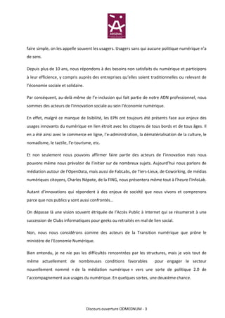 faire simple, on les appelle souvent les usagers. Usagers sans qui aucune politique numérique n’a
de sens.

Depuis plus de 10 ans, nous répondons à des besoins non satisfaits du numérique et participons
à leur efficience, y compris auprès des entreprises qu’elles soient traditionnelles ou relevant de
l’économie sociale et solidaire.

Par conséquent, au-delà même de l’e-inclusion qui fait partie de notre ADN professionnel, nous
sommes des acteurs de l’innovation sociale au sein l’économie numérique.

En effet, malgré ce manque de lisibilité, les EPN ont toujours été présents face aux enjeux des
usages innovants du numérique en lien étroit avec les citoyens de tous bords et de tous âges. Il
en a été ainsi avec le commerce en ligne, l’e-administration, la dématérialisation de la culture, le
nomadisme, le tactile, l’e-tourisme, etc.

Et non seulement nous pouvons affirmer faire partie des acteurs de l’innovation mais nous
pouvons même nous prévaloir de l’initier sur de nombreux sujets. Aujourd’hui nous parlons de
médiation autour de l’OpenData, mais aussi de FabLabs, de Tiers-Lieux, de Coworking, de médias
numériques citoyens, Charles Népote, de la FING, nous présentera même tout à l’heure l’InfoLab.

Autant d’innovations qui répondent à des enjeux de société que nous vivons et comprenons
parce que nos publics y sont aussi confrontés…

On dépasse là une vision souvent étriquée de l’Accès Public à Internet qui se résumerait à une
succession de Clubs informatiques pour geeks ou retraités en mal de lien social.

Non, nous nous considérons comme des acteurs de la Transition numérique que prône le
ministère de l’Economie Numérique.

Bien entendu, je ne nie pas les difficultés rencontrées par les structures, mais je vois tout de
même actuellement de nombreuses conditions favorables                  pour engager le secteur
nouvellement nommé « de la médiation numérique » vers une sorte de politique 2.0 de
l’accompagnement aux usages du numérique. En quelques sortes, une deuxième chance.




                                   Discours ouverture ODMEDNUM - 3
 