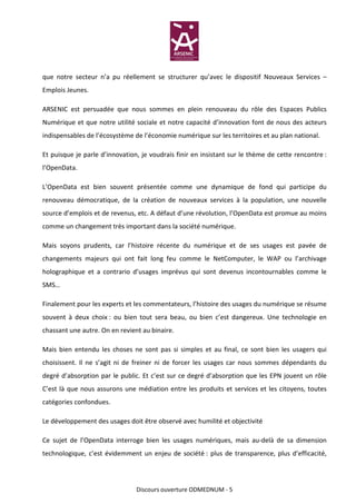 que notre secteur n’a pu réellement se structurer qu’avec le dispositif Nouveaux Services –
Emplois Jeunes.

ARSENIC est persuadée que nous sommes en plein renouveau du rôle des Espaces Publics
Numérique et que notre utilité sociale et notre capacité d’innovation font de nous des acteurs
indispensables de l’écosystème de l’économie numérique sur les territoires et au plan national.

Et puisque je parle d’innovation, je voudrais finir en insistant sur le thème de cette rencontre :
l’OpenData.

L’OpenData est bien souvent présentée comme une dynamique de fond qui participe du
renouveau démocratique, de la création de nouveaux services à la population, une nouvelle
source d’emplois et de revenus, etc. A défaut d’une révolution, l’OpenData est promue au moins
comme un changement très important dans la société numérique.

Mais soyons prudents, car l’histoire récente du numérique et de ses usages est pavée de
changements majeurs qui ont fait long feu comme le NetComputer, le WAP ou l’archivage
holographique et a contrario d’usages imprévus qui sont devenus incontournables comme le
SMS…

Finalement pour les experts et les commentateurs, l’histoire des usages du numérique se résume
souvent à deux choix : ou bien tout sera beau, ou bien c’est dangereux. Une technologie en
chassant une autre. On en revient au binaire.

Mais bien entendu les choses ne sont pas si simples et au final, ce sont bien les usagers qui
choisissent. Il ne s’agit ni de freiner ni de forcer les usages car nous sommes dépendants du
degré d’absorption par le public. Et c’est sur ce degré d’absorption que les EPN jouent un rôle
C’est là que nous assurons une médiation entre les produits et services et les citoyens, toutes
catégories confondues.

Le développement des usages doit être observé avec humilité et objectivité

Ce sujet de l’OpenData interroge bien les usages numériques, mais au-delà de sa dimension
technologique, c’est évidemment un enjeu de société : plus de transparence, plus d’efficacité,




                                Discours ouverture ODMEDNUM - 5
 
