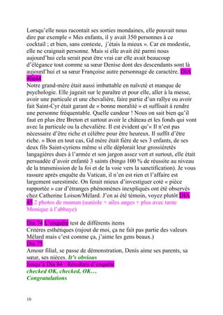 Lorsqu’elle nous racontait ses sorties mondaines, elle pouvait nous
dire par exemple « Mes enfants, il y avait 350 personnes à ce
cocktail ; et bien, sans conteste, j’étais la mieux ». Car en modestie,
elle ne craignait personne. Mais si elle avait été parmi nous
aujourd’hui cela serait peut être vrai car elle avait beaucoup
d’élégance tout comme sa sœur Denise dont des descendants sont là
aujourd’hui et sa sœur Françoise autre personnage de caractère. DIA
40à44
Notre grand-mère était aussi imbattable en naïveté et manque de
psychologie. Elle jugeait sur le paraître et pour elle, aller à la messe,
avoir une particule et une chevalière, faire partie d’un rallye ou avoir
fait Saint-Cyr était garant de « bonne moralité » et suffisait à rendre
une personne fréquentable. Quelle candeur ! Nous on sait bien qu’il
faut en plus être Breton et surtout avoir le château et les fonds qui vont
avec la particule ou la chevalière. Il est évident qu’« Il n’est pas
nécessaire d’être riche et célèbre pour être heureux. Il suffit d’être
riche. » Bon en tout cas, Gd mère était fière de ses 3 enfants, de ses
deux fils Saint-cyriens même si elle déplorait leur grossièretés
langagières dues à l’armée et son jargon assez vert et surtout, elle était
persuadée d’avoir enfanté 3 saints (bingo 100 % de réussite au niveau
de la transmission de la foi et de la voie vers la sanctification). Je vous
rassure après enquête du Vatican, il n’en est rien et l’affaire est
largement surestimée. On ferait mieux d’investiguer coté « pièce
rapportée » car d’étranges phénomènes inexpliqués ont été observés
chez Catherine Loison/Mélard. J’en ai été témoin, voyez plutôt DIA
45 2 photos de maman (auréole + ailes anges + plus avec tante
Monique à l’abbaye)

Dia 74 L’enquête test de différents items
Critères esthétiques (rajout de moi, ça ne fait pas partie des valeurs
Mélard mais c’est comme ça, j’aime les gens beaux.)
Dia 75
Amour filial, se passe de démonstration, Denis aime ses parents, sa
sœur, ses nièces. It’s obvious
Jusqu’à Dia 84 : Résultats d’enquête
checked OK, checked, OK…
Congratulations


10
 