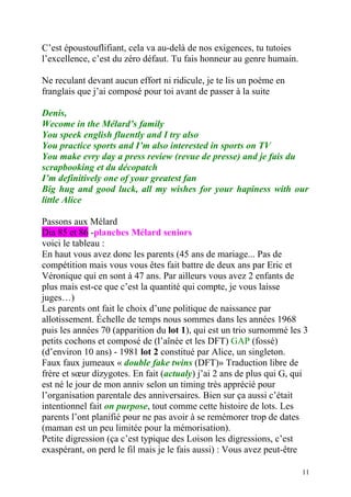 C’est époustouflifiant, cela va au-delà de nos exigences, tu tutoies
l’excellence, c’est du zéro défaut. Tu fais honneur au genre humain.

Ne reculant devant aucun effort ni ridicule, je te lis un poème en
franglais que j’ai composé pour toi avant de passer à la suite

Denis,
Wecome in the Mélard’s family
You speek english fluently and I try also
You practice sports and I’m also interested in sports on TV
You make evry day a press review (revue de presse) and je fais du
scrapbooking et du décopatch
I’m definitively one of your greatest fan
Big hug and good luck, all my wishes for your hapiness with our
little Alice

Passons aux Mélard
Dia 85 et 86 -planches Mélard seniors
voici le tableau :
En haut vous avez donc les parents (45 ans de mariage... Pas de
compétition mais vous vous êtes fait battre de deux ans par Eric et
Véronique qui en sont à 47 ans. Par ailleurs vous avez 2 enfants de
plus mais est-ce que c’est la quantité qui compte, je vous laisse
juges…)
Les parents ont fait le choix d’une politique de naissance par
allotissement. Échelle de temps nous sommes dans les années 1968
puis les années 70 (apparition du lot 1), qui est un trio surnommé les 3
petits cochons et composé de (l’aînée et les DFT) GAP (fossé)
(d’environ 10 ans) - 1981 lot 2 constitué par Alice, un singleton.
Faux faux jumeaux « double fake twins (DFT)» Traduction libre de
frère et sœur dizygotes. En fait (actualy) j’ai 2 ans de plus qui G, qui
est né le jour de mon anniv selon un timing très apprécié pour
l’organisation parentale des anniversaires. Bien sur ça aussi c’était
intentionnel fait on purpose, tout comme cette histoire de lots. Les
parents l’ont planifié pour ne pas avoir à se remémorer trop de dates
(maman est un peu limitée pour la mémorisation).
Petite digression (ça c’est typique des Loison les digressions, c’est
exaspérant, on perd le fil mais je le fais aussi) : Vous avez peut-être

                                                                       11
 