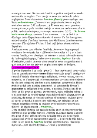 remarqué que mon discours est émaillé de petites interjections ou de
mots-outils en anglais. C’est que je ne veux pas exclure le public
anglophone. Mon niveau étant less than fluently pour employer une
litote understatement, j’assurerai ma propre traduction en anglais
mais d’un mot sur 350 seulement…). Et vous avez aussi peut-être
remarqué que je parle très fort mais je ne veux pas exclure non plus le
public malentendant (papa, est-ce que tu me reçois 5/5 ?)… So I come
back to our sheeps revenons à nos moutons… : on en était à ce
décalage, cette désynchronisation de 10 années. Ca fait donc grosso
modo 9 années d’enfance heureuse pour Guillaume (et même moins
car avant d’être jaloux d’Alice, il était déjà jaloux de notre chien
Zéphirin).
Analysons cette constellation familiale. Au centre, le groupe qui
représente la catégorie des « célibataires incasables » Il y en a dans
chaque famille, c’est classique, on assume. a priori la branche morte
de l’arbre généalogique, l’arbre de vie (useless, hopless). En voie
d’extinction, sauf si on nous clone ou qu’on nous cryogénise mais à
quoi bon, ce n’est pas prévu et en plus on n’a pas les budgets.
Ca donne en image Dia 87
2e petite digression à ce stade : pour G, il faut se presser si vous voulez
faire sa connaissance car comme il fume en excès et qu’il pratique de
surcroît l’hérésie alimentaire (pas religieuse, je vous rassure, ça c’est
ma partie, on s’est partagé les comportements déviants) son espérance
de vie sans incapacité est dors et déjà fortement compromise. Il faut
profiter de lui sans attendre et même si j’ai coutume de dire qu’il
gagne plus au bridge qu’à être connu, c’est faux. Nous avons là un
frère, un fils pour les parents, exceptionnel, extra-ordinaire même si
c’est son choix de vouloir rester tout à fait ordinaire, discret, secret et
anonyme, de mener sa vie sans tambour ni trompette, toujours porté
au travail de fond, à l’action sans paillettes, aux principes et aux
valeurs essentiels comme de toujours avoir un sucrier assorti à sa
théière - en argent massif -. Whatever…
Donc on fait l’impasse sur ceux du milieu et on se concentre sur les
extrémités : les couples mariés : Delphine et Jacques (ceux là en ont
pris pour 18 ans) et bien sur cette nouvelle entité qui nous réunit
aujourd’hui, avec un beau potentiel créatif…, à suivre de près donc...
Bilan : c’est donc du fifty/fifty pour les couples mariés. Précisons
mariés et… non encore divorcés… On ne le souhaite pas

12
 
