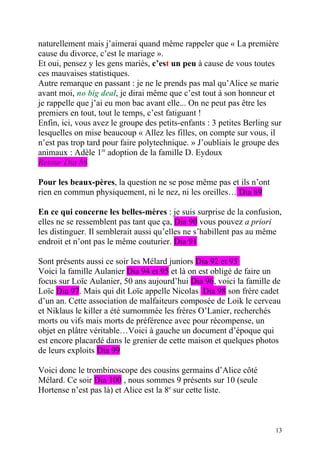 naturellement mais j’aimerai quand même rappeler que « La première
cause du divorce, c’est le mariage ».
Et oui, pensez y les gens mariés, c’est un peu à cause de vous toutes
ces mauvaises statistiques.
Autre remarque en passant : je ne le prends pas mal qu’Alice se marie
avant moi, no big deal, je dirai même que c’est tout à son honneur et
je rappelle que j’ai eu mon bac avant elle... On ne peut pas être les
premiers en tout, tout le temps, c’est fatiguant !
Enfin, ici, vous avez le groupe des petits-enfants : 3 petites Berling sur
lesquelles on mise beaucoup « Allez les filles, on compte sur vous, il
n’est pas trop tard pour faire polytechnique. » J’oubliais le groupe des
animaux : Adèle 1re adoption de la famille D. Eydoux
Retour Dia 86

Pour les beaux-pères, la question ne se pose même pas et ils n’ont
rien en commun physiquement, ni le nez, ni les oreilles… Dia 89

En ce qui concerne les belles-mères : je suis surprise de la confusion,
elles ne se ressemblent pas tant que ça, Dia 90 vous pouvez a priori
les distinguer. Il semblerait aussi qu’elles ne s’habillent pas au même
endroit et n’ont pas le même couturier. Dia 91

Sont présents aussi ce soir les Mélard juniors Dia 92 et 93
Voici la famille Aulanier Dia 94 et 95 et là on est obligé de faire un
focus sur Loïc Aulanier, 50 ans aujourd’hui Dia 96, voici la famille de
Loïc Dia 97. Mais qui dit Loïc appelle Nicolas Dia 98 son frère cadet
d’un an. Cette association de malfaiteurs composée de Loik le cerveau
et Niklaus le killer a été surnommée les frères O’Lanier, recherchés
morts ou vifs mais morts de préférence avec pour récompense, un
objet en plâtre véritable…Voici à gauche un document d’époque qui
est encore placardé dans le grenier de cette maison et quelques photos
de leurs exploits Dia 99

Voici donc le trombinoscope des cousins germains d’Alice côté
Mélard. Ce soir Dia 100 , nous sommes 9 présents sur 10 (seule
Hortense n’est pas là) et Alice est la 8e sur cette liste.



                                                                        13
 