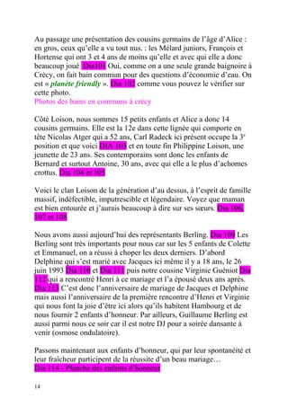 Au passage une présentation des cousins germains de l’âge d’Alice :
en gros, ceux qu’elle a vu tout nus. : les Mélard juniors, François et
Hortense qui ont 3 et 4 ans de moins qu’elle et avec qui elle a donc
beaucoup joué Dia101 Oui, comme on a une seule grande baignoire à
Crécy, on fait bain commun pour des questions d’économie d’eau. On
est « planète friendly ». Dia 102 comme vous pouvez le vérifier sur
cette photo.
Photos des bains en communs à crécy

Côté Loison, nous sommes 15 petits enfants et Alice a donc 14
cousins germains. Elle est la 12e dans cette lignée qui comporte en
tête Nicolas Atger qui a 52 ans, Carl Radeck ici présent occupe la 3e
position et que voici DIA 103 et en toute fin Philippine Loison, une
jeunette de 23 ans. Ses contemporains sont donc les enfants de
Bernard et surtout Antoine, 30 ans, avec qui elle a le plus d’achomes
crottus. Dia 104 et 105

Voici le clan Loison de la génération d’au dessus, à l’esprit de famille
massif, indéfectible, imputrescible et légendaire. Voyez que maman
est bien entourée et j’aurais beaucoup à dire sur ses sœurs. Dia 106,
107 et 108

Nous avons aussi aujourd’hui des représentants Berling. Dia 109 Les
Berling sont très importants pour nous car sur les 5 enfants de Colette
et Emmanuel, on a réussi à choper les deux derniers. D’abord
Delphine qui s’est marié avec Jacques ici même il y a 18 ans, le 26
juin 1993 Dia 110 et Dia 111 puis notre cousine Virginie Guéniot Dia
112 qui a rencontré Henri à ce mariage et l’a épousé deux ans après.
Dia 113 C’est donc l’anniversaire de mariage de Jacques et Delphine
mais aussi l’anniversaire de la première rencontre d’Henri et Virginie
qui nous font la joie d’être ici alors qu’ils habitent Hambourg et de
nous fournir 2 enfants d’honneur. Par ailleurs, Guillaume Berling est
aussi parmi nous ce soir car il est notre DJ pour a soirée dansante à
venir (osmose ondulatoire).

Passons maintenant aux enfants d’honneur, qui par leur spontanéité et
leur fraîcheur participent de la réussite d’un beau mariage…
Dia 114 - Planche des enfants d’honneur

14
 
