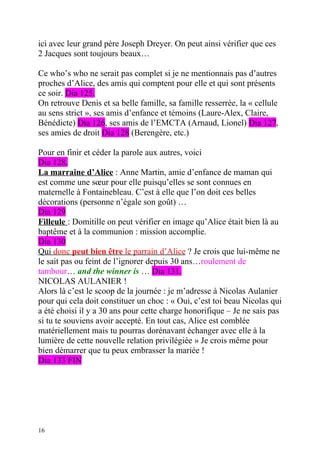 ici avec leur grand père Joseph Dreyer. On peut ainsi vérifier que ces
2 Jacques sont toujours beaux…

Ce who’s who ne serait pas complet si je ne mentionnais pas d’autres
proches d’Alice, des amis qui comptent pour elle et qui sont présents
ce soir. Dia 125.
On retrouve Denis et sa belle famille, sa famille resserrée, la « cellule
au sens strict », ses amis d’enfance et témoins (Laure-Alex, Claire,
Bénédicte) Dia 126, ses amis de l’EMCTA (Arnaud, Lionel) Dia 127,
ses amies de droit Dia 128 (Berengère, etc.)

Pour en finir et céder la parole aux autres, voici
Dia 128.
La marraine d’Alice : Anne Martin, amie d’enfance de maman qui
est comme une sœur pour elle puisqu’elles se sont connues en
maternelle à Fontainebleau. C’est à elle que l’on doit ces belles
décorations (personne n’égale son goût) …
Dia 129
Filleule : Domitille on peut vérifier en image qu’Alice était bien là au
baptême et à la communion : mission accomplie.
Dia 130
Qui donc peut bien être le parrain d’Alice ? Je crois que lui-même ne
le sait pas ou feint de l’ignorer depuis 30 ans…roulement de
tambour… and the winner is … Dia 131.
NICOLAS AULANIER !
Alors là c’est le scoop de la journée : je m’adresse à Nicolas Aulanier
pour qui cela doit constituer un choc : « Oui, c’est toi beau Nicolas qui
a été choisi il y a 30 ans pour cette charge honorifique – Je ne sais pas
si tu te souviens avoir accepté. En tout cas, Alice est comblée
matériellement mais tu pourras dorénavant échanger avec elle à la
lumière de cette nouvelle relation privilégiée » Je crois même pour
bien démarrer que tu peux embrasser la mariée !
Dia 133 FIN




16
 