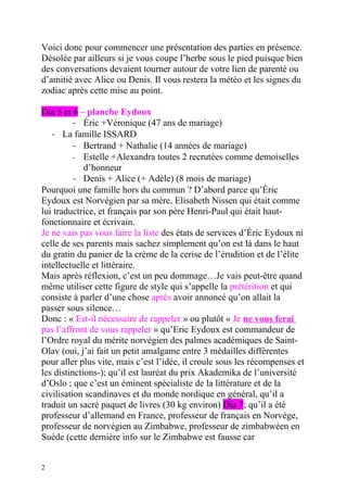 Voici donc pour commencer une présentation des parties en présence.
Désolée par ailleurs si je vous coupe l’herbe sous le pied puisque bien
des conversations devaient tourner autour de votre lien de parenté ou
d’amitié avec Alice ou Denis. Il vous restera la météo et les signes du
zodiac après cette mise au point.

Dia 5 et 6 – planche Eydoux
          - Éric +Véronique (47 ans de mariage)
   - La famille ISSARD
          - Bertrand + Nathalie (14 années de mariage)
          - Estelle +Alexandra toutes 2 recrutées comme demoiselles
             d’honneur
          - Denis + Alice (+ Adèle) (8 mois de mariage)
Pourquoi une famille hors du commun ? D’abord parce qu’Éric
Eydoux est Norvégien par sa mère, Elisabeth Nissen qui était comme
lui traductrice, et français par son père Henri-Paul qui était haut-
fonctionnaire et écrivain.
Je ne vais pas vous faire la liste des états de services d’Éric Eydoux ni
celle de ses parents mais sachez simplement qu’on est là dans le haut
du gratin du panier de la crème de la cerise de l’érudition et de l’élite
intellectuelle et littéraire.
Mais après réflexion, c’est un peu dommage…Je vais peut-être quand
même utiliser cette figure de style qui s’appelle la prétérition et qui
consiste à parler d’une chose après avoir annoncé qu’on allait la
passer sous silence…
Donc : « Est-il nécessaire de rappeler » ou plutôt « Je ne vous ferai
pas l’affront de vous rappeler » qu’Eric Eydoux est commandeur de
l’Ordre royal du mérite norvégien des palmes académiques de Saint-
Olav (oui, j’ai fait un petit amalgame entre 3 médailles différentes
pour aller plus vite, mais c’est l’idée, il croule sous les récompenses et
les distinctions-); qu’il est lauréat du prix Akademika de l’université
d’Oslo ; que c’est un éminent spécialiste de la littérature et de la
civilisation scandinaves et du monde nordique en général, qu’il a
traduit un sacré paquet de livres (30 kg environ) Dia 7; qu’il a été
professeur d’allemand en France, professeur de français en Norvège,
professeur de norvégien au Zimbabwe, professeur de zimbabwéen en
Suède (cette dernière info sur le Zimbabwe est fausse car


2
 