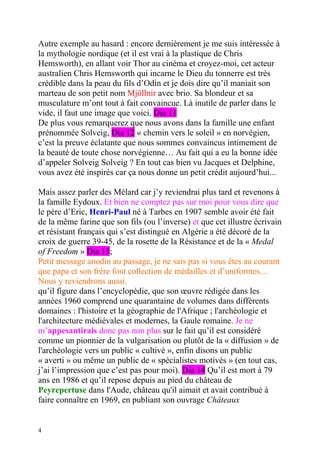 Autre exemple au hasard : encore dernièrement je me suis intéressée à
la mythologie nordique (et il est vrai à la plastique de Chris
Hemsworth), en allant voir Thor au cinéma et croyez-moi, cet acteur
australien Chris Hemsworth qui incarne le Dieu du tonnerre est très
crédible dans la peau du fils d’Odin et je dois dire qu’il maniait son
marteau de son petit nom Mjöllnir avec brio. Sa blondeur et sa
musculature m’ont tout à fait convaincue. Là inutile de parler dans le
vide, il faut une image que voici. Dia 11
De plus vous remarquerez que nous avons dans la famille une enfant
prénommée Solveig, Dia 12 « chemin vers le soleil » en norvégien,
c’est la preuve éclatante que nous sommes convaincus intimement de
la beauté de toute chose norvégienne… Au fait qui a eu la bonne idée
d’appeler Solveig Solveig ? En tout cas bien vu Jacques et Delphine,
vous avez été inspirés car ça nous donne un petit crédit aujourd’hui...

Mais assez parler des Mélard car j’y reviendrai plus tard et revenons à
la famille Eydoux. Et bien ne comptez pas sur moi pour vous dire que
le père d’Eric, Henri-Paul né à Tarbes en 1907 semble avoir été fait
de la même farine que son fils (ou l’inverse) et que cet illustre écrivain
et résistant français qui s’est distingué en Algérie a été décoré de la
croix de guerre 39-45, de la rosette de la Résistance et de la « Medal
of Freedom » Dia 13;
Petit message anodin au passage, je ne sais pas si vous êtes au courant
que papa et son frère font collection de médailles et d’uniformes…
Nous y reviendrons aussi.
qu’il figure dans l’encyclopédie, que son œuvre rédigée dans les
années 1960 comprend une quarantaine de volumes dans différents
domaines : l'histoire et la géographie de l'Afrique ; l'archéologie et
l'architecture médiévales et modernes, la Gaule romaine. Je ne
m’appesantirais donc pas non plus sur le fait qu’il est considéré
comme un pionnier de la vulgarisation ou plutôt de la « diffusion » de
l'archéologie vers un public « cultivé », enfin disons un public
« averti » ou même un public de « spécialistes motivés » (en tout cas,
j’ai l’impression que c’est pas pour moi). Dia 14 Qu’il est mort à 79
ans en 1986 et qu’il repose depuis au pied du château de
Peyrepertuse dans l'Aude, château qu'il aimait et avait contribué à
faire connaître en 1969, en publiant son ouvrage Châteaux


4
 