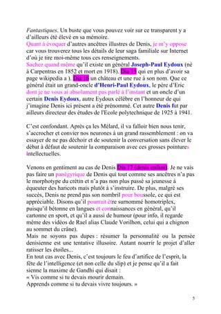 Fantastiques. Un buste que vous pouvez voir sur ce transparent y a
d’ailleurs été élevé en sa mémoire.
Quant à évoquer d’autres ancêtres illustres de Denis, je m’y oppose
car vous trouverez tous les détails de leur saga familiale sur Internet
d’où je tire moi-même tous ces renseignements.
Sachez quand même qu’il existe un général Joseph-Paul Eydoux (né
à Carpentras en 1852 et mort en 1918). Dia 15 qui en plus d’avoir sa
page wikipedia a ). Dia 16 un château et une rue à son nom. Que ce
général était un grand-oncle d’Henri-Paul Eydoux, le père d’Eric
dont je ne vous ai absolument pas parlé à l’instant et un oncle d’un
certain Denis Eydoux, autre Eydoux célèbre en l’honneur de qui
j’imagine Denis ici présent a été prénommé. Cet autre Denis fut par
ailleurs directeur des études de l'Ecole polytechnique de 1925 à 1941.

C’est confondant. Après ça les Mélard, il va falloir bien nous tenir,
s’accrocher et convier nos neurones à un grand rassemblement : on va
essayer de ne pas déchoir et de soutenir la conversation sans élever le
débat à défaut de soutenir la comparaison avec ces grosses pointures
intellectuelles.

Venons en gentiment au cas de Denis Dia 17 (denis enfant). Je ne vais
pas faire un panégyrique de Denis qui tout comme ses ancêtres n’a pas
le morphotype du crétin et n’a pas non plus passé sa jeunesse à
équeuter des haricots mais plutôt à s’instruire. De plus, malgré ses
succès, Denis ne prend pas son nombril pour boussole, ce qui est
appréciable. Disons qu’il pourrait être surnommé homotriplex,
puisqu’il bétonne en langues et connaissances en général, qu’il
cartonne en sport, et qu’il a aussi de humour (pour info, il regarde
même des vidéos de Rael alias Claude Vorilhon, celui qui a chignon
au sommet du crâne).
Mais ne soyons pas dupes : résumer la personnalité ou la pensée
denisienne est une tentative illusoire. Autant nourrir le projet d’aller
ratisser les étoiles...
En tout cas avec Denis, c’est toujours le feu d’artifice de l’esprit, la
fête de l’intelligence (et non celle du slip) et je pense qu’il a fait
sienne la maxime de Gandhi qui disait :
« Vis comme si tu devais mourir demain.
Apprends comme si tu devais vivre toujours. »

                                                                          5
 