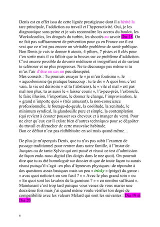 Denis est en effet issu de cette lignée prestigieuse dont il a hérité la
tare principale, l’addiction au travail et l’hyperactivité. Oui, je les
diagnostique sans peine et je sais reconnaître les accros du boulot, les
Workalcoolics, les drogués du turbin, les shootés au savoir Dia 18. On
ne fait pas suffisamment de prévention pour ça en France car il est
vrai que ce n’est pas encore un véritable problème de santé publique.
Bon Denis je vais te donner 6 atouts, 4 piliers, 7 pistes et 8 clés pour
t’en sortir mais il va falloir que tu bosses sur ce problème d’addiction.
C’est encore possible de devenir médiocre et insignifiant et de surtout
te scléroser et ne plus progresser. Ne te décourage pas même si tu
m’as l’air d’être un cas un peu désespéré.
Mes conseils : Tu pourrais essayer le « je m’en foutisme », le
« aquoibonisme (je pratique beaucoup : tu te dis « A quoi bon, c’est
vain, la vie est dérisoire » et tu t’abstiens), le « vite et mal » est pas
mal non plus, tu as aussi le « laisser courir », l’à-peu-près, l’esbroufe,
le faire illusion, l’imposture, le donner le change, l’improvisation, le
« grand n’importe quoi » (très amusant), la non-conscience
professionnelle, le foutage-de-geule, la coolitude, la zenitude, le
minimum syndical, la glandouille pure et simple, la contemplation
(qui revient à écouter pousser ses cheveux et à manger du vent). Pour
ne citer qu’eux car il existe bien d’autres techniques pour se dégoûter
du travail et décrocher de cette mauvaise habitude.
Bon ce défaut n’est pas rédhibitoire en soi mais quand même…

De plus je m’aperçois Denis, que tu n’as pas subit l’examen de
passage traditionnel pour rentrer dans notre famille, à l’instar de
Jacques ou de tante Sylvie qui ont passé et réussi ce test d’admission
de façon endo-naso-digital (les doigts dans le nez quoi). On pourrait
dire que tu as été homologué sur dossier et que de toute façon tu aurais
réussi puisqu’il s’agit -en plus d’épreuves physiques- de répondre à
des questions assez basiques mais un peu « tricky » (piège) du genre :
« avec quoi nettoie-t-on son fusil ? » « Avec le plus grand soin » ou
« En quoi sont les lavabos de la garnison ? » « en nombre suffisant ».
Maintenant c’est trop tard puisque vous venez de vous marier une
deuxième fois mais j’ai quand même voulu vérifier ton degré de
compatibilité avec les valeurs Mélard qui sont les suivantes : Dia 19 et
Dia 20


6
 