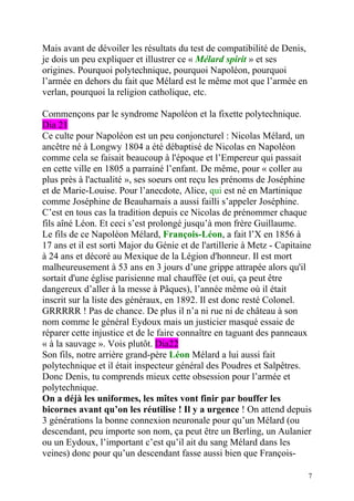 Mais avant de dévoiler les résultats du test de compatibilité de Denis,
je dois un peu expliquer et illustrer ce « Mélard spirit » et ses
origines. Pourquoi polytechnique, pourquoi Napoléon, pourquoi
l’armée en dehors du fait que Mélard est le même mot que l’armée en
verlan, pourquoi la religion catholique, etc.

Commençons par le syndrome Napoléon et la fixette polytechnique.
Dia 21
Ce culte pour Napoléon est un peu conjoncturel : Nicolas Mélard, un
ancêtre né à Longwy 1804 a été débaptisé de Nicolas en Napoléon
comme cela se faisait beaucoup à l'époque et l’Empereur qui passait
en cette ville en 1805 a parrainé l’enfant. De même, pour « coller au
plus près à l'actualité », ses soeurs ont reçu les prénoms de Joséphine
et de Marie-Louise. Pour l’anecdote, Alice, qui est né en Martinique
comme Joséphine de Beauharnais a aussi failli s’appeler Joséphine.
C’est en tous cas la tradition depuis ce Nicolas de prénommer chaque
fils aîné Léon. Et ceci s’est prolongé jusqu’à mon frère Guillaume.
Le fils de ce Napoléon Mélard, François-Léon, a fait l’X en 1856 à
17 ans et il est sorti Major du Génie et de l'artillerie à Metz - Capitaine
à 24 ans et décoré au Mexique de la Légion d'honneur. Il est mort
malheureusement à 53 ans en 3 jours d’une grippe attrapée alors qu'il
sortait d'une église parisienne mal chauffée (et oui, ça peut être
dangereux d’aller à la messe à Pâques), l’année même où il était
inscrit sur la liste des généraux, en 1892. Il est donc resté Colonel.
GRRRRR ! Pas de chance. De plus il n’a ni rue ni de château à son
nom comme le général Eydoux mais un justicier masqué essaie de
réparer cette injustice et de le faire connaître en taguant des panneaux
« à la sauvage ». Vois plutôt. Dia22
Son fils, notre arrière grand-père Léon Mélard a lui aussi fait
polytechnique et il était inspecteur général des Poudres et Salpêtres.
Donc Denis, tu comprends mieux cette obsession pour l’armée et
polytechnique.
On a déjà les uniformes, les mîtes vont finir par bouffer les
bicornes avant qu’on les réutilise ! Il y a urgence ! On attend depuis
3 générations la bonne connexion neuronale pour qu’un Mélard (ou
descendant, peu importe son nom, ça peut être un Berling, un Aulanier
ou un Eydoux, l’important c’est qu’il ait du sang Mélard dans les
veines) donc pour qu’un descendant fasse aussi bien que François-

                                                                          7
 
