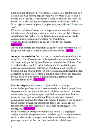 Léon ou Léon et intègre polytechnique, la seule voie prestigieuse ou à
défaut Saint-Cyr comme papa et oncle Xavier. Mais jusqu’ici tout le
monde a failli et déçu. Si les petites Berling ne relèvent pas le défi et
bottent en touche, vos futurs enfants sont les prochains sur la liste…
Mais dépêchez-vous car papa n’est plus tout jeune, il a eu 37 ans cette
année.
C’est vrai qu’Alice s’est un peu rattrapée en embrassant la carrière
militaire mais elle est loin d’aimer les maths et n’a pas fait d’études
scientifiques. Ne parlons pas de Guillaume qui dans son métier de
contrôleur de gestion ne porte même pas d’uniforme.
Voici des dias pour illustrer ce que je viens de vous révéler.
Dia 23à 30
Alice a bien intégré ces obsessions de papa et voici comment elle l’a
fait parler alors qu’il visitait Coëtquidan cette année… Dia31

Au sujet des médailles Que veux-tu, on est collectionneur chez nous
et même si Napoléon créateur de la légion d’honneur a dit lui-même
<< On prétend que la Légion d’Honneur est un hochet. Et bien, c’est
avec des hochets que l’on mène les hommes. >>, ça fait toujours
plaisir ces petites choses colorées, et c’est beau, c’est comme un
bijoux pour une femme. Papa fait collection de médaille, Delphine fait
collection de boucles d’oreilles, c’est du même ordre et une médaille
prouve que l’on a du mérite à quelque chose, a priori ça vient
sanctionner un effort. Dia32 à 35

Pour la religion, c’est comme ce gène de l’X, ce n’est pas
transmissible génétiquement et comme on dit « nul n’est prophète en
son pays » mais ma grand-mère avait la foi du charbonnier, ses trois
enfants sont croyants et mes parents très dissemblables sur bien des
points se rejoignent sur ce terrain. Comme tu le sais, papa est
commandeur du Saint-Sépulcre et tu pourras l’interroger sur ce qu’il y
fait et maman enseigne le catéchisme depuis des lustres et s’est
toujours investie pour la paroisse, le secours catholique, ATD ¼
monde, etc. Dia36 à 38
Pour te donner un exemple véridique, j’ai relevé il y a quelques
années sur un de mes petits carnets, les titres des livres qui traînaient
sur leur table de chevet respective ici dans leur chambre de crécy
parce que ça m’avait fait rire. Côté droit du lit, celui de papa

8
 