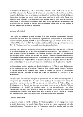 particulièrement dynamique, est en croissance constante tant à l’intérieur que sur les
marchés extérieurs. La Turquie est devenue une puissance incontournable du continent
européen. Le fait que nous soyons accompagnés de trois Ministres et d’une forte délégation
économique témoigne du grand intérêt que nous attachons à cette visite. Nous nous
réjouissons de découvrir non seulement votre capitale Ankara, mais aussi la métropole
économique et culturelle qu’est Istanbul. Nous nous rendrons également à Gaziantep, une
étoile montante de l’Anatolie du sud-est. Notre itinéraire est bien le reflet de cette diversité et
de cette richesse que je viens de mentionner.

Monsieur le Président,
C’est après la deuxième guerre mondiale que nous sommes véritablement devenus
partenaires et alliés dans de nombreuses organisations européennes et internationales,
notamment l’ONU, l’OCDE, l’OTAN et le Conseil de l’Europe. Un moment décisif dans nos
relations fut l’ouverture en 1987 d’une ambassade turque à Luxembourg, suivie en novembre
2011 de l’établissement d’une ambassade luxembourgeoise à Ankara.
Nos deux pays partagent la même conviction que la politique étrangère doit être fondée sur
le droit international et sur la coopération multilatérale afin d’œuvrer collectivement pour la
paix, le développement et le respect des droits de l’homme. C’est donc tout naturellement
que nos pays jouent un rôle actif au sein des Nations Unies pour joindre leurs efforts au
service de la communauté internationale. Tout comme la Turquie avant lui, le Luxembourg a
souhaité exercer ses responsabilités au plus haut niveau, en occupant, depuis le début de
cette année et pour un an encore, un siège non-permanent au sein du Conseil de sécurité.
Le Luxembourg soutient depuis ses débuts l’initiative de l’« Alliance des Civilisations »
lancée conjointement par la Turquie et l’Espagne. Cette initiative a pour mission d’améliorer
la compréhension et les relations entre nations et peuples de cultures et des religions
différentes afin de contribuer à freiner les forces qui alimentent la polarisation et les
extrémismes.
Nos deux pays n’oublient pas non plus les populations les plus démunies de la planète et
font preuve de solidarité dans le cadre d’une politique de développement active. Le
Luxembourg consacre plus de 1% de son revenu national brut à l’aide publique au
développement. La Turquie est devenue un donateur reconnu par le Comité d’aide au
développement de l’OCDE. Je voudrais saluer ici tout particulièrement les efforts
considérables que votre pays consent en faveur des réfugiés syriens. La Grande-Duchesse
visitera demain un camp dans la région de Nizip et pourra se rendre compte de l’ampleur
des mesures prises par la Turquie pour venir en aide aux personnes déplacées.
Monsieur le Président,
Le Luxembourg est un membre fondateur de l’Union européenne et son engagement envers
le projet d’intégration n’a jamais fléchi. Nous savons que notre souveraineté et notre
prospérité peuvent s’épanouir au sein de l’espace de paix et de stabilité créé sur notre
2

 