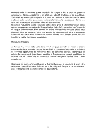 continent après la deuxième guerre mondiale. La Turquie a fait le choix de poser sa
candidature à l’Union européenne et en a fait un « objectif stratégique » de sa politique.
Vous avez vocation à prendre place et à jouer un rôle dans l’Union européenne. Nous
soutenons cette aspiration comme nous soutenons fermement le processus de réforme que
vous avez engagé dans le cadre des négociations d’adhésion.
Nous nous réjouissons que la Turquie se soit déclarée prête à adopter les valeurs et les
normes européennes en matière de démocratie et de droits de l’homme ainsi que l’ensemble
de l’acquis communautaire. Nous saluons les efforts considérables que votre pays a déjà
accomplis dans ce domaine. Après une période de ralentissement dans le processus
d’adhésion, l’ouverture toute récente d’un nouveau chapitre laisse espérer qu’une nouvelle
impulsion a pu être donnée aux négociations.
Monsieur le Président,
Je formule l’espoir que notre visite dans votre beau pays permettra de renforcer encore
davantage les liens entre nos peuples en favorisant la connaissance mutuelle et en créant
de nouvelles opportunités de rencontres dans les domaines politique, économique et
culturel. De même que le Luxembourg considère la Turquie comme un pont vers l’Orient, je
souhaite que la Turquie voie le Luxembourg comme une porte d’entrée dans l’Union
européenne.
C’est dans cet esprit, qu’ensemble avec la Grande-Duchesse, je vous invite à lever votre
verre et de boire à la santé du Président de la République de Turquie et de Madame Gül,
ainsi qu’à la prospérité et à l’amitié entre nos deux nations.

3

 