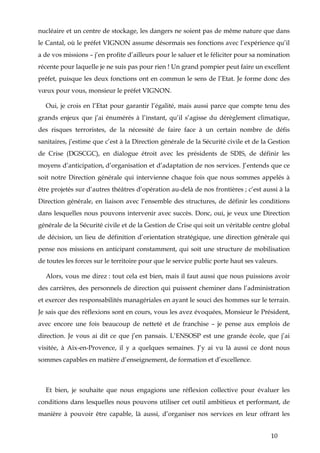 10
nucléaire et un centre de stockage, les dangers ne soient pas de même nature que dans
le Cantal, où le préfet VIGNON assume désormais ses fonctions avec l’expérience qu’il
a de vos missions – j’en profite d’ailleurs pour le saluer et le féliciter pour sa nomination
récente pour laquelle je ne suis pas pour rien ! Un grand pompier peut faire un excellent
préfet, puisque les deux fonctions ont en commun le sens de l’Etat. Je forme donc des
vœux pour vous, monsieur le préfet VIGNON.
Oui, je crois en l’Etat pour garantir l’égalité, mais aussi parce que compte tenu des
grands enjeux que j’ai énumérés à l’instant, qu’il s’agisse du dérèglement climatique,
des risques terroristes, de la nécessité de faire face à un certain nombre de défis
sanitaires, j’estime que c’est à la Direction générale de la Sécurité civile et de la Gestion
de Crise (DGSCGC), en dialogue étroit avec les présidents de SDIS, de définir les
moyens d’anticipation, d’organisation et d’adaptation de nos services. J’entends que ce
soit notre Direction générale qui intervienne chaque fois que nous sommes appelés à
être projetés sur d’autres théâtres d’opération au-delà de nos frontières ; c’est aussi à la
Direction générale, en liaison avec l’ensemble des structures, de définir les conditions
dans lesquelles nous pouvons intervenir avec succès. Donc, oui, je veux une Direction
générale de la Sécurité civile et de la Gestion de Crise qui soit un véritable centre global
de décision, un lieu de définition d’orientation stratégique, une direction générale qui
pense nos missions en anticipant constamment, qui soit une structure de mobilisation
de toutes les forces sur le territoire pour que le service public porte haut ses valeurs.
Alors, vous me direz : tout cela est bien, mais il faut aussi que nous puissions avoir
des carrières, des personnels de direction qui puissent cheminer dans l’administration
et exercer des responsabilités managériales en ayant le souci des hommes sur le terrain.
Je sais que des réflexions sont en cours, vous les avez évoquées, Monsieur le Président,
avec encore une fois beaucoup de netteté et de franchise – je pense aux emplois de
direction. Je vous ai dit ce que j’en pansais. L’ENSOSP est une grande école, que j’ai
visitée, à Aix-en-Provence, il y a quelques semaines. J’y ai vu là aussi ce dont nous
sommes capables en matière d’enseignement, de formation et d’excellence.
Et bien, je souhaite que nous engagions une réflexion collective pour évaluer les
conditions dans lesquelles nous pouvons utiliser cet outil ambitieux et performant, de
manière à pouvoir être capable, là aussi, d’organiser nos services en leur offrant les
 