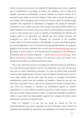 12
rendu à ceux qui en ont besoin. C’est l’objectif de l’optimisation des moyens : empêcher
que le contribuable ne soit obligé de financer des doublons. C’est la raison pour
laquelle, concernant les hélicoptères, j’ai attiré l’attention du Premier ministre sur la
nécessité là aussi d’aller au bout de la réflexion. Nous, nous avons fait des efforts – je
suis d’ailleurs allé à Marignane, puis à Garons cet été pour évaluer les conditions dans
lesquelles nous organisions la maintenance et dégagions des marges de manœuvre
d’économie. J’ai pu constater que nous avions rempli notre part de l’effort collectif. Les
autres ministères doivent donc le faire aussi : chacun ne peut décider de son propre chef
ce qu’il va faire demain sans se poser la question de l’optimisation de l’allocation de
l’argent public et son adaptation aux objectifs que nous voulons atteindre. Par
conséquent, au sujet du secours d’urgence aux personnes et des modalités
d’intervention sur le terrain lorsqu’il y a des difficultés, ou encore concernant la gestion
des moyens héliportés, je veux vous assurer de ma plus grande attention, de ma grande
vigilance et de ma ferme volonté de faire en sorte que les dispositifs échéances qui ont
été arrêtées avec des échéances – le 5 novembre pour le comité de suivi du référentiel, le
3 décembre pour les moyens héliportés –, soient menés à leur termetenues. Nous
devons être exigeants, efficaces et précis. C’est ainsi que ce que nous disons, votre
président et moi-même, sera effectivement mis en œuvre.
Pour ce qui concerne les secours en montagne, j’ai entendu les propos du président, il
n’y est pas allé par quatre chemins. Il me dit : tout dépend de vous, donc il ne tient qu’à
vous que les choses fonctionnent autrement. J’ai réuni les préfets jeudi après-midi
comme je le fais régulièrement, et je leur ai dit qu’il n’était pas tolérable que les services
d’une même maison, dès lors qu’il s’agit des secours en montagne, interviennent
simultanément, parfois dans des conditions de brutalité à l’égard de ceux qui sont
intervenus en premiers secours, créant de la confusion, de la tension et parfois même,
vous l’avez dit, Monsieur le Président, de l’humiliation. Quand ces tensions
apparaissent, il y a trois directeurs généraux qui doivent rendre compte au ministre,
ainsi qu’un comité d’appui qui peut se réunir ; j’ai également demandé aux préfets de
veiller à ce que, dans leurs départements respectifs, des consignes très strictes soient
données pour que cela ne se reproduise pas.
Enfin, j’ai demandé à ce que l’on me tienne au courant de tous les
dysfonctionnements qui peuvent apparaître une fois l’instruction émise. Evaluer les
conditions dans lesquelles les instructions sont appliquées sur le terrain me semble en
 