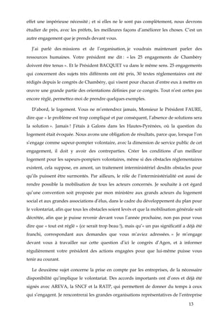 13
effet une impérieuse nécessité ; et si elles ne le sont pas complètement, nous devrons
étudier de près, avec les préfets, les meilleures façons d’améliorer les choses. C’est un
autre engagement que je prends devant vous.
J’ai parlé des missions et de l’organisation, je voudrais maintenant parler des
ressources humaines. Votre président me dit : « les 25 engagements de Chambéry
doivent être tenus ». Et le Président BACQUET va dans le même sens. 25 engagements
qui concernent des sujets très différents ont été pris, 30 textes réglementaires ont été
rédigés depuis le congrès de Chambéry, qui visent pour chacun d’entre eux à mettre en
œuvre une grande partie des orientations définies par ce congrès. Tout n’est certes pas
encore réglé, permettez-moi de prendre quelques exemples.
D’abord, le logement. Vous ne m’entendrez jamais, Monsieur le Président FAURE,
dire que « le problème est trop compliqué et par conséquent, l’absence de solutions sera
la solution ». Jamais ! J’étais à Galons dans les Hautes-Pyrénées, où la question du
logement était évoquée. Nous avons une obligation de résultats, parce que, lorsque l’on
s’engage comme sapeur-pompier volontaire, avec la dimension de service public de cet
engagement, il doit y avoir des contreparties. Créer les conditions d’un meilleur
logement pour les sapeurs-pompiers volontaires, même si des obstacles réglementaires
existent, cela suppose, en amont, un traitement interministériel desdits obstacles pour
qu’ils puissent être surmontés. Par ailleurs, le rôle de l’interministérialité est aussi de
rendre possible la mobilisation de tous les acteurs concernés. Je souhaite à cet égard
qu’une convention soit proposée par mon ministère aux grands acteurs du logement
social et aux grandes associations d’élus, dans le cadre du développement du plan pour
le volontariat, afin que tous les obstacles soient levés et que la mobilisation générale soit
décrétée, afin que je puisse revenir devant vous l’année prochaine, non pas pour vous
dire que « tout est réglé » (ce serait trop beau !), mais qu’« un pas significatif a déjà été
franchi, correspondant aux demandes que vous m’aviez adressées. » Je m’engage
devant vous à travailler sur cette question d’ici le congrès d’Agen, et à informer
régulièrement votre président des actions engagées pour que lui-même puisse vous
tenir au courant.
Le deuxième sujet concerne la prise en compte par les entreprises, de la nécessaire
disponibilité qu’implique le volontariat. Des accords importants ont d’ores et déjà été
signés avec AREVA, la SNCF et la RATP, qui permettent de donner du temps à ceux
qui s’engagent. Je rencontrerai les grandes organisations représentatives de l’entreprise
 