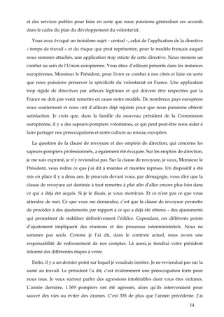 14
et des services publics pour faire en sorte que nous puissions généraliser ces accords
dans le cadre du plan du développement du volontariat.
Vous avez évoqué un troisième sujet – central –, celui de l’application de la directive
« temps de travail » et du risque que peut représenter, pour le modèle français auquel
nous sommes attachés, une application trop stricte de cette directive. Nous menons un
combat au sein de l’Union européenne. Vous étiez d’ailleurs présents dans les instances
européennes, Monsieur le Président, pour livrer ce combat à nos côtés et faire en sorte
que nous puissions préserver la spécificité du volontariat en France. Une application
trop rigide de directives par ailleurs légitimes et qui doivent être respectées par la
France ne doit pas venir remettre en cause notre modèle. De nombreux pays européens
nous soutiennent et nous ont d’ailleurs déjà rejoints pour que nous puissions obtenir
satisfaction. Je crois que, dans la famille du nouveau président de la Commission
européenne, il y a des sapeurs-pompiers volontaires, ce qui peut peut-être nous aider à
faire partager nos préoccupations et notre culture au niveau européen.
La question de la clause de revoyure et des emplois de direction, qui concerne les
sapeurs-pompiers professionnels, a également été évoquée. Sur les emplois de direction,
je me suis exprimé, je n’y reviendrai pas. Sur la clause de revoyure, je veux, Monsieur le
Président, vous redire ce que j’ai dit à maintes et maintes reprises. Un dispositif a été
mis en place il y a deux ans. Je pourrais devant vous, par démagogie, vous dire que la
clause de revoyure est destinée à tout remettre à plat afin d’aller encore plus loin dans
ce qui a déjà été acquis. Si je le disais, je vous mentirais. Et ce n’est pas ce que vous
attendez de moi. Ce que vous me demandez, c’est que la clause de revoyure permette
de procéder à des ajustements par rapport à ce qui a déjà été obtenu – des ajustements
qui permettent de stabiliser définitivement l’édifice. Cependant, ces différents points
d’ajustement impliquent des réunions et des processus interministériels. Nous ne
sommes pas seuls. Comme je l’ai dit, dans le contexte actuel, nous avons une
responsabilité de redressement de nos comptes. Là aussi, je tiendrai votre président
informé des différentes étapes à venir.
Enfin, il y a un dernier point sur lequel je voudrais insister. Je ne reviendrai pas sur la
santé au travail. Le président l’a dit, c’est évidemment une préoccupation forte pour
nous tous. Je veux surtout parler des agressions intolérables dont vous êtes victimes.
L’année dernière, 1 569 pompiers ont été agressés, alors qu’ils intervenaient pour
sauver des vies ou éviter des drames. C’est 335 de plus que l’année précédente. J’ai
 