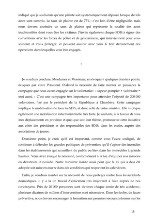 15
indiqué que je souhaitais qu’une plainte soit systématiquement déposée lorsque de tels
actes sont commis. Le taux de plainte est de 77% : c’est loin d’être négligeable, mais
nous devons atteindre un taux de plainte qui représente la totalité des actes
inadmissibles dont vous êtes les victimes. J’invite également chaque SDIS à signer des
conventions avec les forces de police et de gendarmerie, qui interviennent pour vous
soutenir et vous protéger, et peuvent assurer avec vous le bon déroulement des
opérations dans lesquelles vous êtes engagés.
*
Je voudrais conclure, Mesdames et Messieurs, en évoquant quelques derniers points,
évoqués par votre Président. D’abord la nécessité de faire monter en puissance la
campagne que nous avons engagée sur le volontariat : « sapeur-pompier + volontaire =
moi aussi. » C’est une campagne très importante pour atteindre l’objectif de 200 000
volontaires, fixé par le président de la République à Chambéry. Cette campagne
implique la mobilisation de tous les SDIS, et donc celle de votre ministre. Elle implique
également une mobilisation interministérielle très forte. Je souhaite, à la faveur de tous
mes déplacements en province et quel que soit leur thème, promouvoir cette initiative
aux côtés des présidents et des responsables des SDIS, dans les écoles, auprès des
associations de jeunes.
Deuxième point, je crois qu’il est important, comme vous l’avez souligné, de
continuer à défendre les grandes politiques de prévention, qu’il s’agisse des incendies
dans les établissements qui accueillent du public ou bien dans les immeubles à grande
hauteur. Vous avez évoqué la nécessité, conformément à la loi, d’équiper nos maisons
en détecteurs d’incendie. Notre ministère insiste aussi pour que la loi qui a déjà été
adoptée soit mise en œuvre dans des conditions qui respectent les calendriers.
Enfin, je voudrais insister sur la nécessité de nous protéger contre tous les accidents
domestiques. Il y a là un travail d’éducation très important à faire auprès de nos
concitoyens. Près de 20 000 personnes sont victimes chaque année de tels accidents ;
plusieurs dizaines de milliers d’interventions sont nécessaires. Dans les écoles, de façon
préventive, nous devons encourager la formation aux premiers secours, informer sur les
 
