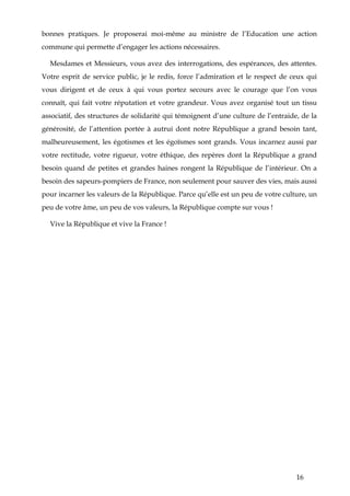 16
bonnes pratiques. Je proposerai moi-même au ministre de l’Education une action
commune qui permette d’engager les actions nécessaires.
Mesdames et Messieurs, vous avez des interrogations, des espérances, des attentes.
Votre esprit de service public, je le redis, force l’admiration et le respect de ceux qui
vous dirigent et de ceux à qui vous portez secours avec le courage que l’on vous
connaît, qui fait votre réputation et votre grandeur. Vous avez organisé tout un tissu
associatif, des structures de solidarité qui témoignent d’une culture de l’entraide, de la
générosité, de l’attention portée à autrui dont notre République a grand besoin tant,
malheureusement, les égotismes et les égoïsmes sont grands. Vous incarnez aussi par
votre rectitude, votre rigueur, votre éthique, des repères dont la République a grand
besoin quand de petites et grandes haines rongent la République de l’intérieur. On a
besoin des sapeurs-pompiers de France, non seulement pour sauver des vies, mais aussi
pour incarner les valeurs de la République. Parce qu’elle est un peu de votre culture, un
peu de votre âme, un peu de vos valeurs, la République compte sur vous !
Vive la République et vive la France !
 