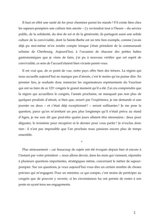 2
Il faut en effet une santé de fer pour cheminer parmi les stands ! S’il existe bien chez
les sapeurs-pompiers une culture très ancrée – j’y reviendrai tout à l’heure – du service
public, de la solidarité, du don de soi et de la générosité, ils partagent aussi une solide
culture de la convivialité, dont la Sainte-Barbe est un très bon exemple, comme j’avais
déjà pu moi-même m’en rendre compte lorsque j’étais président de la communauté
urbaine de Cherbourg. Aujourd’hui, à l’occasion de chacune des petites haltes
gastronomiques que je viens de faire, j’ai pu à nouveau vérifier que cet esprit de
convivialité, ce sens de l’accueil étaient bien vivants parmi vous.
Il est vrai que, de ce point de vue, notre pays offre bien des trésors. La région qui
nous accueille aujourd’hui ne manque pas d’atouts, c’est le moins qu’on puisse dire. En
premier lieu, je souhaite donc remercier les organisateurs représentants du Vaucluse
qui ont su faire de ce 121e congrès le grand moment qu’il a été. J’ai cru comprendre que
la région qui accueillera le congrès, l’année prochaine, ne manquait pas non plus de
quelques produits d’attrait, si bien que, nourri par l’expérience, je me demande si une
journée ou deux – et c’était déjà exceptionnel ! – seront suffisantes ! Je me pose la
question, parce qu’en m’arrêtant un peu plus longtemps qu’il n’était prévu au stand
d’Agen, je me suis dit que peut-être quatre jours allaient être nécessaires : deux pour
déguster, le troisième pour récupérer et le dernier pour vous parler ! Je n’exclus donc
rien : il n’est pas impossible que l’an prochain nous passions encore plus de temps
ensemble.
*
Plus sérieusement – car beaucoup de sujets ont été évoqués depuis hier et encore à
l’instant par votre président –, nous allons devoir, dans les mois qui viennent, répondre
à plusieurs questions importantes, stratégiques même, concernant le métier de sapeur-
pompier. Sur ces questions, je veux aujourd’hui vous dire un certain nombre de choses
précises qui m’engagent. Pour un ministre, ce qui compte, c’est moins de participer au
congrès que de pouvoir y revenir, si les circonstances lui ont permis de rester à son
poste en ayant tenu ses engagements.
 