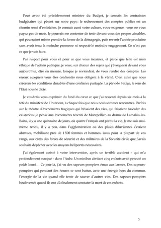 3
Pour avoir été précédemment ministre du Budget, je connais les contraintes
budgétaires qui pèsent sur notre pays : le redressement des comptes publics est un
chemin semé d’embûches. Je connais aussi votre culture, votre exigence : vous ne vous
payez pas de mots. Je pourrais me contenter de tenir devant vous des propos aimables,
qui pourraient même prendre la forme de la démagogie, puis revenir l’année prochaine
sans avoir tenu la moindre promesse ni respecté le moindre engagement. Ce n’est pas
ce que je vais faire.
Par respect pour vous et pour ce que vous incarnez, et parce que telle est mon
éthique de l’action publique, je veux, sur chacun des sujets que j’évoquerai devant vous
aujourd’hui, être en mesure, lorsque je reviendrai, de vous rendre des comptes. Les
enjeux auxquels vous êtes confrontés nous obligent à la vérité. C’est ainsi que nous
créerons les conditions durables d’une confiance partagée. La période l’exige, le sens de
l’Etat nous le dicte.
Je voudrais vous exprimer du fond du cœur ce que j’ai ressenti depuis six mois à la
tête du ministère de l’Intérieur, à chaque fois que nous nous sommes rencontrés. Parfois
sur le théâtre d’événements tragiques qui brisaient des vies, qui faisaient basculer des
existences. Je pense aux événements récents de Montpellier, au drame de Lamalou-les-
Bains, il y a une quinzaine de jours, où quatre Français ont perdu la vie. Je me suis moi-
même rendu, il y a peu, dans l’agglomération où des pluies diluviennes s’étaient
abattues, mobilisant près de 1 500 femmes et hommes, issus pour la plupart de vos
rangs, aux côtés des forces de sécurité et des militaires de la Sécurité civile que j’avais
souhaité dépêcher avec les moyens héliportés nécessaires.
J’ai également assisté à votre intervention, après un terrible accident – qui m’a
profondément marqué – dans l’Aube. Un minibus abritant cinq enfants avait percuté un
poids lourd… Ce jour-là, j’ai vu des sapeurs-pompiers émus aux larmes. Des sapeurs-
pompiers qui pendant des heures se sont battus, avec une énergie hors du commun,
l’énergie de la vie quand elle tente de sauver d’autres vies. Des sapeurs-pompiers
bouleversés quand ils ont dû finalement constater la mort de ces enfants.
 